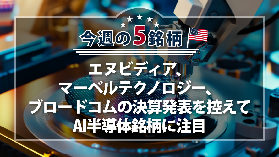 アメリカNOW! 今週の5銘柄 ~エヌビディア、マーベルテクノロジー、ブロードコムの決算発表を控えてAI半導体銘柄に注目~