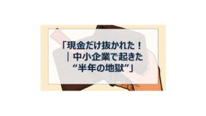 「現金だけ抜かれた！｜中小企業で起きた“半年の地獄”」