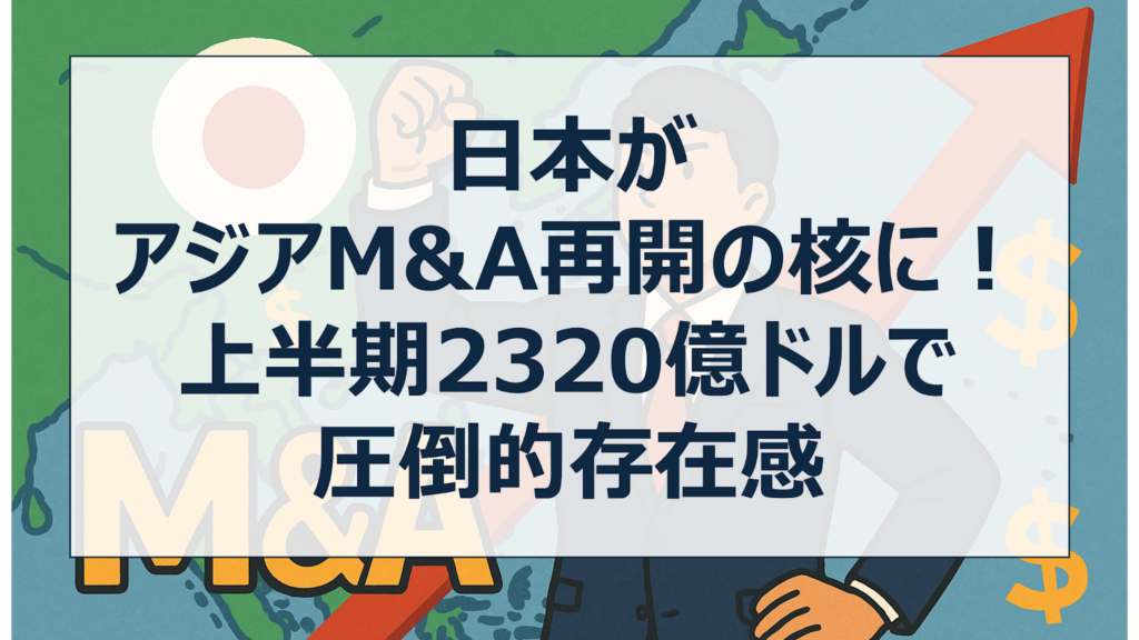 日本がアジアM&A再開の核に!上半期2,320億ドルで圧倒的存在感