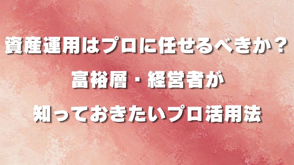 資産運用はプロに任せるべきか？富裕層・経営者が知っておきたいプロ活用法